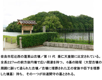 奈良市尼辻西の蓬莱山古墳／第11代　垂仁天皇陵に比定されている。全長２２７ｍの前方後円墳で広い周濠を持つ。６基の陪塚（大型古墳の周囲に副って造られた古墳／古墳に埋葬された王の家族や臣下を埋葬した墳墓）持ち、その一つが田道間守の墓とされる。