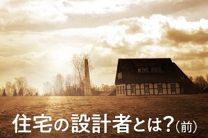 住宅の設計者とは？（前）知られざる施主と住まいへの愛（3）